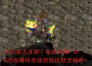 他约我去开房?电白DJ郑-368终极嗨吧串烧游戏战歌大解析 他约我去开房?电白DJ郑-368终极嗨吧串烧游戏战歌大解析