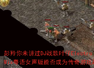 彭羚你未讲过DJ战歌叶仔ElectroMix粤语女声版能否成为传奇游戏战歌 彭羚你未讲过DJ战歌叶仔ElectroMix粤语女声版能否成为传奇游戏战歌