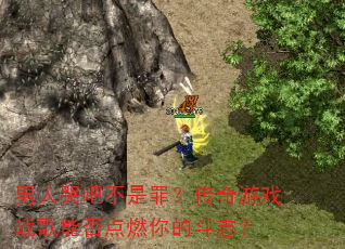男人哭吧不是罪?传奇游戏战歌能否点燃你的斗志? 男人哭吧不是罪?传奇游戏战歌能否点燃你的斗志?