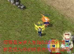 邓丽君漫步人生路DJ战歌R7版能否成为你的终极传奇游戏战歌? 邓丽君漫步人生路DJ战歌R7版能否成为你的终极传奇游戏战歌?
