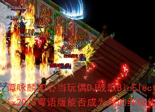 谭咏麟知心当玩偶DJ战歌BinElectroRemix2025粤语版能否成为你的终极传奇游戏战歌? 谭咏麟知心当玩偶DJ战歌BinElectroRemix2025粤语版能否成为你的终极传奇游戏战歌?