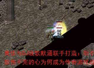 美佳与DJ战歌默涵联手打造:听不完的情歌伤不完的心为何成为传奇游戏战歌新宠? 美佳与DJ战歌默涵联手打造:听不完的情歌伤不完的心为何成为传奇游戏战歌新宠?