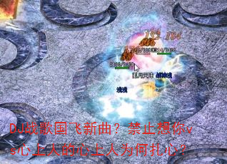 DJ战歌国飞新曲?禁止想你vs心上人的心上人为何扎心? DJ战歌国飞新曲?禁止想你vs心上人的心上人为何扎心?