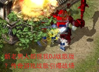 新老男人都怪我DJ战歌版?传奇游戏战歌引爆战场 新老男人都怪我DJ战歌版?传奇游戏战歌引爆战场